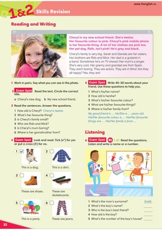 Skills Revision
32
Reading and Writing
Listening
3 Read the sentences. Answer the questions.
1 How old is Cheryl? Cheryl is twelve.
2 What’s her favourite thing?
3 Is Cheryl’s family small?
4 Who are Rob and Mick?
5 Is Cheryl’s mum boring?
6 Where is her grandmother from?
4 Exam Spot Look and read. Tick () for yes
or put a cross () for no.
5 Exam Spot Write 40–50 words about your
friend. Use these questions to help you.
1 What’s his/her name?
2 How old is he/she?
3 What’s his/her favourite colour?
4 What are his/her favourite things?
5 Where is his/her family from?
My good friend is … He/She is … years old.
His/Her favourite colour is … His/Her favourite
things are … His/Her family is from …
6 Exam Spot 1.51 Read the questions.
Listen and write a name or a number.
1 What’s the man’s surname? Smith
2 What’s the boy’s name?
3 Who is the boy’s best friend?
4 How old is the boy?
5 What’s the number of the boy’s house?
This is a skirt.
These are
skateboards.
These are jeans.
This is a dog.
These are shoes.
This is a party.
1 Work in pairs. Say what you can see in the photo.
2 Exam Spot Read the text. Circle the correct
title.
a Cheryl’s new dog. b My new school friend.
12
Cheryl is my new school friend. She’s twelve.
Her favourite colour is pink. Cheryl’s pink mobile phone
is her favourite thing. A lot of her clothes are pink too.
Her pet dog, Rafs, isn’t pink! He’s grey and black.
Cheryl’s family is very big. Sarah and Daniela are her sisters.
Her brothers are Rob and Mick. Her dad is a guitarist in
a band. Sometimes he’s on TV shows! Her mum’s a singer.
She’s very cool. Her granny and grandad are from Spain.
They aren’t boring. They are actors. They are in ﬁlms! Are they
all happy? Yes, they are!
1
3
5
2
4
6

www.frenglish.ru
 
