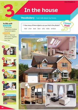 In the house
Vocabulary
3 1 How many of these objects can you ﬁnd in the photos?
bed chair desk door sofa table window
I know
that!
I can talk about my house.
34
In this unit
Vocabulary
• In the house
• Prepositions of place
• Household objects
Grammar
• there is / there are
affirmative, negative
and questions
• a/an, any
3.2 Grammar video
13–14
15
3.3 Grammar animation
16
3.4 Communication video
17
18
3.2 Grammar animation
Culture video
www.frenglish.ru
 