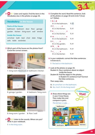 3.1
35
3 Which part of the house are the photos from?
Circle the correct answer.
5 Complete the word. Read the sentence, look
at the photos on page 34 and circle T (true)
or F (false).
1 b d
It’s in the bathroom. T / F
e
It’s in the kitchen. T / F
r
It’s in the kitchen. T / F
4 w a d r o b e
It’s in the bedroom. T / F
5 t a b l e
It’s in the garden. T / F
h
It’s in the bathroom. T / F
7 c h a r
It’s in the kitchen T / F
6 In your notebook, correct the false sentences
in Exercise 5.
1 The bed is in the bedroom.
7 Look at the photos on page 34.
Student A: Say a sentence about an object
inside the house.
Student B: Find the object in the photos.
Is Student A’s sentence true? Correct
the false sentences.
Then swap roles.
Vocabulary In the house
Parts of the house
bathroom bedroom door ﬂoor garage
garden kitchen living room wall window
Inside the house
armchair bath bed chair desk fridge
sofa table wardrobe
1 living room / bedroom
3 garage / garden
5 living room / garden
2 bathroom / kitchen
4 bedroom / living room
6 ﬂoor / wall
4 2.2 Listen to the sounds. Where are you?
Write in your notebook.
1 In the living room.
2 2.1 Listen and repeat. Find the items in the
Vocabulary box in the photos on page 34.
A: An armchair is in the bathroom.
B: No, it isn’t. It’s the living room!
8 Draw where things are
in your Crazy House.
Then make lists and
compare in pairs.
The kitchen: a sofa, …
I remember
that!
bathroom
bedroom kitchen
e
3 a
6 b a t
2 f
www.frenglish.ru
 