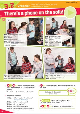 Grammar
3.2 I can use there is / there are and
prepositions of place.
36
1
3 4
3 2.4 Listen and repeat. Find these expressions in
the story.
1 13 2.3 Watch or listen and read.
What is Alex looking for? Circle the correct
answer.
a a book b his phone c a DVD
2 Answer the questions.
1 Photo 1 Where are the three friends?
They’re in the kitchen.
2 Photo 2 Where are they now?
3 Photo 2 Is it Jen’s phone?
4 Photo 3 Are they Alex’s DVDs?
5 Photo 4 What’s wrong with the sweets?
There’s a phone on the sofa!
Alex: Jen, where’s the orange juice?
Jen: It’s in the fridge.
Alex: Where?
Jen: It’s in front of you.
Alex: No, it isn’t.
Jen: Right there! There’s a carton
next to the milk.
Alex: Oh, there it is!
Alex: Where’s my phone?
Lian: There’s a phone on
the sofa.
Jen: No, that’s my phone.
Lian: Maybe it’s under the
table.
Jen: No, it isn’t.
Lian: Is it behind the sofa?
Alex: No, it isn’t but there are two DVDs.
Jen: Hey! Those are my DVDs!
Alex:Wait! There are some sweets under the sofa!
Jen: Yuck! They’re old
AleY#ut where’s my phone?
Lian: Hang on!
2
4 Guess! Where is Alex’s phone? Make
a guess. Use in, on or under.
5 14
It is in the fridge.
2.5 Now watch or listen and check.
Right there! There it is!
Wait! Yuk!
Say it!
www.frenglish.ru
 