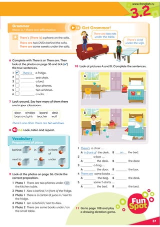 3.2
11 Go to page 108 and play
a drawing dictation game.
37
10 Look at pictures A and B. Complete the sentences.
8 2.6 Look, listen and repeat.
9 Look at the photos on page 36. Circle the
correct preposition.
1 Photo 1 There are two phones under / on
the kitchen table.
2 Photo 1 Alex is behind / in front of the fridge.
3 Photo 1 There is a carton of juice in / next to
the fridge.
4 Photo 1 Jen is behind / next to Alex.
5 Photo 2 There are some books under / on
the small table.
Vocabulary
Prepositions of place
✔
behind in
A
B
There’s one door. There are two windows.
There’s a rat
under the sofa.
There are two rats
under the table.
There’s (There is) a phone on the sofa.
There are two DVDs behind the sofa.
There are some sweets under the sofa.
6 Complete with There is or There are. Then
look at the photos on page 36 and tick (✔)
the true sentences.
1 There is a fridge.
2 one chair.
3 a bed.
4 four phones.
5 two windows.
6 a sofa.
7 Look around. Say how many of them there
are in your classroom.
door window board desk
boys and girls teacher wall
in front
of
under
next to on
1 There’s a chair …
A in front of the desk. B
2 a box …
A the desk. B the door.
3 a bag …
A the door. B the box.
4 There are some books …
A in the bag. B the desk.
5 There are some T-shirts …
A the bed. B the bed.
Grammar
there is / there are affirmative
Fun
Spot
Get Grammar!
15
on the bed.
www.frenglish.ru
 