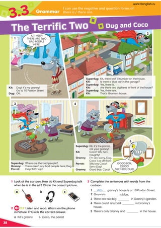 Grammar
3.3
38
Kit: Dug! It’s my granny!
Go to 10 Paxton Street!
Dug: OK.
Superdug: Where are the bad people?
Granny: There aren’t any bad people here, Dug.
Parrot: Help! Kit! Help!
Superdug: Kit, it’s the parrot,
not your granny!
Kit: Coco? Oh, he’s
naughty!
Granny: I’m very sorry, Dug.
Coco is a silly boy!
Parrot: Silly boy Coco!
Sorry Dug!
Granny: Good boy, Coco!
Superdug: Kit, there isn’t a number on the house.
Kit: Is there a blue car in the garage?
Superdug: Yes, there is.
Kit: Are there two big trees in front of the house?
Superdug: Yes, there are.
Kit: That’s Granny’s house.
I can use the negative and question forms of
there is / there are.
3 Complete the sentences with words from the
cartoon.
1 Kit’s granny’s house is at 10 Paxton Street.
is blue.
3 There are two big in Granny’s garden.
4 There aren’t any bad in Granny’s
house.
5 There’s only Granny and in the house.
The Terrific Two
1
2
3 4
Dug and Coco
a c
1 Look at the cartoon. How do Kit and Superdug talk
when he is in the air? Circle the correct picture.
b
GOOD BOY,
COCO!
SILLY BOY, DUG!
5
KIT! HELP!
THERE ARE TWO
BAD PEOPLE
HERE!
2 2.7 Listen and read. Who is on the phone
in Picture 1? Circle the correct answer.
a Kit’s granny b Coco, the parrot
2 Granny’s
www.frenglish.ru
 