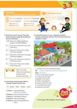 3.3
Fun
Spot
7 Go to page 108 and play a memory game.
39
Grammar
there is / there are negative and questions
6 Look at the picture. In your notebook, write Kit’s
questions and Dug’s answers. Then ask and answer the
questions in pairs.
There isn’t a red car. There aren’t any people.
Is there a red car? Are there any people?
Yes, there is. /
No, there isn’t.
Yes, there are. /
No, there aren’t.
L K! There isn’t a tree.
There aren’t any trees.
Is there a tree?
Are there any trees?
1 a small house next to the big houses?
Kit: Is there a small house next to the big houses?
Dug: Yes, there is.
2 cars in front of the houses?
3 a dog under the tree?
4 people in the street?
5 chairs in the garden?
6 ﬂowers next to the tree?
7 a cat behind the tree?
8 a parrot in the tree?
4 Circle the correct answer. Then look
at the cartoon on page 38 and tick (✔)
the true sentences.
1 There isn’t / There aren’t any
people in Granny’s garden.
2 There isn’t / There aren’t any cats
in the story.
3 There isn’t / There aren’t a bike
in Granny’s garage.
4 There isn’t / There aren’t any dogs
in Granny’s garden.
5 There isn’t / There aren’t a phone
in Granny’s house.
6 There isn’t / There aren’t a desk
in the living room.
✔
5 Look at the cartoon again. What is
missing? Choose from the box.
TV photos table window doors
1 Picture 1 Look behind Dug.
There isn’t a window!
2 Picture 2 Look at Granny’s house.
3 Picture 3 Look behind Granny.
4 Picture 4 Look at the books.
5 Picture 5 Look at the wall behind
Coco.
Get Grammar!
16
Are there any
cupcakes?
Yes, there are.
www.frenglish.ru
 