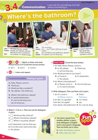 Communication
3.4 I can ask for something and ask
where something is.
40
Jen: This is yummy!
Lucas: Erm … Jen? There’s ketchup on your
T-shirt.
Jen: Oh, no! Where’s the bathroom, please?
Lucas: It’s upstairs. Let me show you.
Lucas: Is your T-shirt OK?
Jen: Not really. But
I’d like another
sandwich, please!
Jen: Hi! Here are your books.
Lucas: Thanks, Jen. Please, come in.
Would you like a sandwich?
Jen: Yes, please. I’m really hungry.
1 2
3
Communication Having a guest
A: Hello. Please, come in.
B: Thank you.
A: Would you like a sandwich?
B: Yes, please. / No, thank you.
A: Where’s the bathroom, please?
B: It’s upstairs/downstairs.
It’s next to the living room.
Let me show you.
Where’s the bathroom?
4 Exam Spot Circle the best answer.
1 A: Hello, Maria. Please, come in.
B: a Yes, please. b Thank you.
c Let me show you.
2 A: Would you like an ice cream?
B: a Come in. b It’s downstairs.
c Yes, please.
3 A: Where’s the bathroom?
B: a Please, come in. b Let me show you.
c It’s next to the bed.
5 Write dialogues. Then act them out in pairs.
1 17 2.8 Watch or listen and read.
Whose house is it? Circle the correct answer.
a Jen’s b Lian’s c Lucas’s
2 2.9 Listen and repeat.
3 Match 1–3 to a–c. Then act out the dialogues
in pairs.
1 Would you like a biscuit?
2 Where’s the kitchen, please?
3 Where’s my jacket, please?
a It’s downstairs. Let me show you.
b It’s on the chair, next to the sofa.
c Yes, please.
1 A: Hi / come in B: thank
Hi. Please, come in. Thank you.
2 A: like / a cupcake? B: no / thank
3 A: like / an apple? B: yes
4 A: where / the bathroom? B: It’s / Let me show
6 You have a guest from
another planet. In pairs,
write dialogues in English
and in your guest’s language.
Then act them out in class.
A: Hello, Xen! Please, come in.
B: Nabu midi rona, Tomi.
Fun
Spot
www.frenglish.ru
 