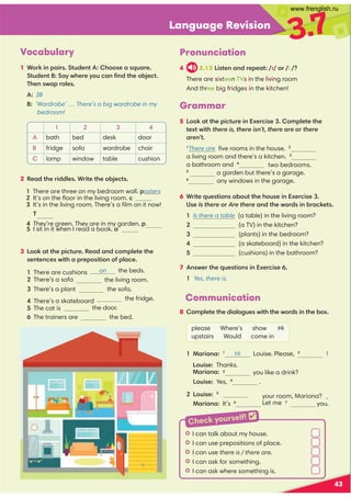 Language Revision
3.7
43
Vocabulary
1 Work in pairs. Student A: Choose a square.
Student B: Say where you can ﬁnd the object.
Then swap roles.
A: 3B
B: ‘Wardrobe’ … There’s a big wardrobe in my
bedroom!
Grammar
5 Look at the picture in Exercise 3. Complete the
text with there is, there isn’t, there are or there
aren’t.
1
There are ﬁve rooms in the house. 2
a living room and there’s a kitchen. 3
a bathroom and 4
two bedrooms.
5
a garden but there’s a garage.
6
any windows in the garage.
Pronunciation
4 2.13 Listen and repeat: /ɪ/ or /i:/?
There are sixteen TVs in the living room
And three big fridges in the kitchen!
1 2 3 4
A bath bed desk door
B fridge sofa wardrobe chair
C lamp window table cushion
2 Read the riddles. Write the objects.
1 There are three on my bedroom wall. posters
2 It’s on the ﬂoor in the living room. c
3 It’s in the living room. There’s a ﬁlm on it now!
3 Look at the picture. Read and complete the
sentences with a preposition of place.
on the beds.
the living room.
3 There’s a plant the sofa.
the fridge.
the door.
6 The trainers are the bed.
6 Write questions about the house in Exercise 3.
Use Is there or Are there and the words in brackets.
1 Is there a table (a table) in the living room?
2 (a TV) in the kitchen?
3 (plants) in the bedroom?
4 (a skateboard) in the kitchen?
5 (cushions) in the bathroom?
7 Answer the questions in Exercise 6.
1 Yes, there is.
Communication
8 Complete the dialogues with the words in the box.
please Where’s show Hi
upstairs Would come in
1 Mariana: 1
Hi Louise. Please, 2
!
you like a drink?
Louise: Yes, 4
.
2 Louise: 5
Mariana: It’s 6
you.
I I can talk about my house.
I I can use prepositions of place.
I I can use there is / there are.
I I can ask for something.
I I can ask where something is.
Check yourself! 
1 There are cushions
2 There’s a sofa
4 There’s a skateboard
5 The cat is
T
4 They’re green. They are in my garden. p
5 I sit in it when I read a book. a
Louise: Thanks.
Mariana: 3
your room, Mariana? . 
Let me 7
www.frenglish.ru
 