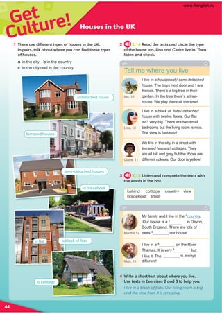Get
Culture! Houses in the UK
1 There are different types of houses in the UK.
In pairs, talk about where you can ﬁnd these types
of houses.
a in the city b in the country
c in the city and in the country
3 2.15 Listen and complete the texts with
the words in the box.
behind cottage country view
houseboat small
Tell me where you live
I live in a houseboat / semi-detached
house. The boys next door and I are
friends. There’s a big tree in their
garden. In the tree there’s a tree-
house. We play there all the time!
I live in a block of ﬂats / detached
house with twelve ﬂoors. Our ﬂat
isn’t very big. There are two small
bedrooms but the living room is nice.
The view is fantastic!
We live in the city, in a street with
terraced houses / cottages. They
are all tall and grey but the doors are
different colours. Our door is yellow!
My family and I live in the 1
country.
Our house is a 2
in Devon,
South England. There are lots of
trees 3
our house.
I live in a 4
on the River
but
is always
Thames. It is very 5
I like it. The 6
view
different!
Ian, 10
Lisa, 12
Claire, 11
Martha,12
Matt, 13
2 2.14 Read the texts and circle the type
of the house Ian, Lisa and Claire live in. Then
listen and check.
a houseboat
a detached house
terraced houses
semi-detached houses
a cottage
a block of ﬂats
a ﬂat
4 Write a short text about where you live.
Use texts in Exercises 2 and 3 to help you.
I live in a block of ﬂats. Our living room is big
and the view from it is amazing.
44
cottage
www.frenglish.ru
 