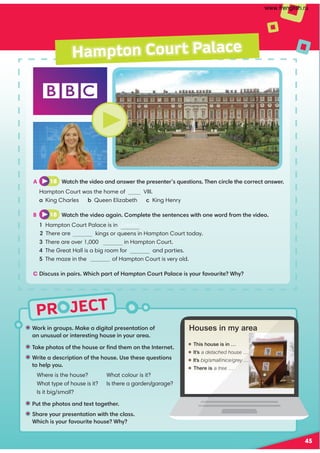 PR JECT
Hampton Court Palace
A 18 Watch the video and answer the presenter’s questions. Then circle the correct answer.
Hampton Court was the home of VIII.
a King Charles b Queen Elizabeth c King Henry
B 18 Watch the video again. Complete the sentences with one word from the video.
1 Hampton Court Palace is in London .
kings or queens in Hampton Court today.
3 There are over 1,000 in Hampton Court.
4 The Great Hall is a big room for and parties.
5 The maze in the of Hampton Court is very old.
C Discuss in pairs. Which part of Hampton Court Palace is your favourite? Why?
• Work in groups. Make a digital presentation of
an unusual or interesting house in your area.
• Take photos of the house or ﬁnd them on the Internet.
• Write a description of the house. Use these questions
to help you.
Where is the house?
What type of house is it?
Is it big/small?
What colour is it?
Is there a garden/garage?
• Put the photos and text together.
• Share your presentation with the class.
Which is your favourite house? Why?
 This house is in …
 It’s a detached house …
 It’s big/small/nice/grey …
 There is a tree …
Houses in my area
45
2 There are
www.frenglish.ru
 