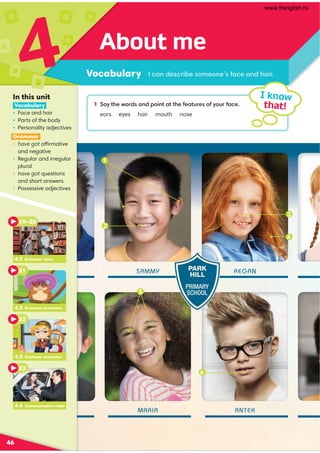 1 ,D?30B:=/,9/;:49?,??3010,?@=0:1D:@=1,.0
ears eyes hair mouth nose
2
SAMMY
MARIA
REGAN
ANTEK
About me
Vocabulary
4
46
I know
that!
.,9/0.=4-0:80:901,.0,9/3,4=
In this unit
Vocabulary
• Face and hair
• Parts of the body
• Personality adjectives
Grammar
• have got affirmative
and negative
• Regular and irregular
plural
• have got questions
and short answers
• Possessive adjectives
PARK
HILL
PRIMARY
SCHOOL
3
4
6
4.2 Grammar video
19–20
21
4.3 Grammar animation
22
4.4 Communication video
23
4.2 Grammar animation
1
5
www.frenglish.ru
 