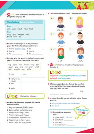 4.1
47
6 !::6,??30.347/=093,4=:8;70?0?30B:=/
7 2.17 !4?09,9/9@8-0=?30;4.?@=049
C0=.40
2 2.16 !4?09,9/=0;0,?49/?3010,?@=049
?30;3:?::9;,20
3 49/?309@8-0= G49?30;3:?::9
;,20*=4?0B3:010,?@=0?30D,=0
They’re Sammy’s ears .
They’re .
It’s .
4 9;,4=B=4?0?30B:=/49?30-:C49?30.:==0.?
;7,.0+:@.,9@0?3088:=0?3,9:9.0
big blond blue brown curly dark
green grey long red short small
spiky straight wavy white
5 Look at the photos on page 46. Circle the
correct answer.
Regan’s eyes are brown / green.
Sammy’s hair is straight / curly.
Maria’s hair is long / short.
Antek’s hair is spiky / wavy.
Sammy’s hair is blond / dark.
Regan’s hair is short / wavy.
Antek’s eyes are blue / brown.
8 *34.3B:=/49C0=.40/0.=4-0D:@=3,4=
,9/0D0*=4?0?308/:B9(0!::6-:C?:
307;D:@'077,;,=?90=
hair
eyes
9 9;,4=/0.=4-0:80:9049D:@=.7,@0
B3:4?4
A: Long straight brown hair, brown eyes.
B: It’s Alice!
Vocabulary Face and hair
Face
ears eyes mouth nose teeth
Hair
curly spiky straight wavy
blond dark red
L K!
L K!
Maria’s hair is brown.
_ _ik_
- w_ _y
_u _l _
 a _tr_ _gh_
s t
a i
10 :D:@69:B,;0=:9
B4?3I
,green eyes?
-spiky hair?
.grey hair?
/a small nose?
I remember
that!
eyes
2 ears / nose /
mouth
hair
teeth
7:92 3:=?.@=7D ?=,423?-7:9/ -=:B9 =0/hair
-42 8,77-7@0 -=:B9eyes
a
c
e
b
d
f
 It’s .
They’re .
 It’s .
1
my mum
blue
e l_ _g 1 _h_r_
www.frenglish.ru
 
