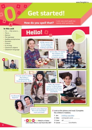 Get started!
How do you spell that?
0
4
1 1 1.2 Watch or listen
and read. Who is not from the UK?
2 Look at the photos and read. Complete
the children’s hobbies.
1 Jen making cupcakes
4 Lucas and Maths
In this unit
• I’m … / My name is …
• This is …
• My/your
• The alphabet
• Spelling words/names
• Numbers
• Colours
• In my bag
• Classroom objects
• Classroom language
I can say and spell my
name and surname.
Hello!
0.1 Intro video
1
I’m Lian and I’m twelve.
My hobby is
skateboarding.
I love all sports, really.
And I’m Larry Newman.
We’re Jen and Alex’s
mum and dad!
I’m Miranda
Newman.
Hi! My name’s Jen.
I’m ten years old
and my hobby is
making cupcakes.
Hi! I’m Alex. I’m twelve.
My hobbies are
computers and
computer games!
Hello. My name’s
Lucas. I’m from Spain
but I’m in the UK now.
My hobbies are music
and Maths.
2 Alex computers and
3 Lian all sports
www.frenglish.ru
 