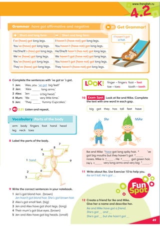 Fun
Spot
12 =0,?0,1=409/1:=60,9/460
4A030=,9,80,9//0.=4-030=
Ike and Mike have got a friend.
She’s got … and …
She’s got … but she hasn’t got …
49
4.2
Vocabulary Parts of the body
arm body ﬁngers foot hand head
leg neck toes
6 :8;70?0?3009?09.0B4?3’ve got:=’s got
Jen: ‘Alex, you ’ve got big feet!’
long arms.’
70C ‘Jen a big head.’
@8 'We very little time.’
Jen: ‘They Yummy Cupcakes.’
7 2.21 !4?09,9/=0;0,?
10 Exam Spot  !::6,?60,9/460:8;70?0
?30?0C?B4?3:90B:=/490,.32,;
big got they has tall feet have
Ike and Mike have got long spiky hair. 2
’ve
got big mouths but they haven’t got 3
got green hair.
very long arms and very big 7
.
11 *=4?0,-:@?60(0C0=.40 ?:307;D:@
Ike isn’t tall. He’s got …
8 !,-07?30;,=?:1?30-:/D
L K! ﬁnger – ﬁngers foot – 100?
toe – toes tooth – ?00?3
Grammar have got affirmative and negative
9
 hand







Get Grammar!
Short and long form Short and long form
IA03,A02:? long legs. I 3,A09?3,A09:?2:? long legs.
YouA03,A02:? long legs. You 3,A09?3,A09:?2:? long legs.
He/She/It3,2:? long legs. He/She/It 3,9?3,9:?2:? long legs.
WeA03,A02:? long legs. We 3,A09?2:? 3,A09:?2:?long legs.
YouA03,A02:? long legs. You 3,A09?2:? 3,A09:?2:?long legs.
TheyA03,A02:? long legs. They 3,A09?3,A09:?2:? long legs.
9 *=4?0?30.:==0.?09?09.049D:@=9:?0-::6
Jen’s got blond hair. (brown)
Jen hasn’t got blond hair. She’s got brown hair.
Alex’s got small feet. (big)
Jen and Alex have got short legs. (long)
Their mum’s got blue eyes. (brown)
Jen and Alex have got big heads. (small)
I haven’t got
a hat.
21
Ike Mike
Jen: ‘Alex
noses. Mike is  . He 5
He’s 
www.frenglish.ru
 