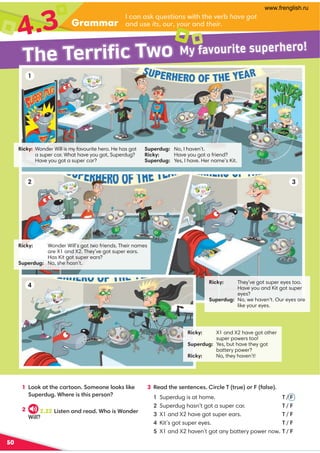 50
Grammar
4.3
1 !::6,??30.,=?::9:80:907::67460
@;0=/@2*30=04?34;0=:9
2
3 %0,/?3009?09.04=.70'?=@0 :=1,70.
Superdug is at home. ' / 
Superdug hasn’t got a super car. ' / 
X1 and X2 have got super ears. ' / 
Kit’s got super eyes. ' / 

X1 and X2 haven’t got any battery power now. ' / 
.,9,6@0?4:9B4?3?30A0=-have got
,9/@0itsouryour,9/their
Ricky: Wonder Will’s got two friends. Their names
are X1 and X2. They’ve got super ears.
Has Kit got super ears?
Superdug: No, she hasn’t.
Ricky: X1 and X2 have got other
super powers too!
Superdug: Yes, but have they got
battery power?
Ricky: No, they haven’t!
Ricky: Wonder Will is my favourite hero. He has got
a super car. What have you got, Superdug?
Have you got a super car?
Ricky: They’ve got super eyes too.
Have you and Kit got super
eyes?
Superdug: No, we haven’t. Our eyes are
like your eyes.
1
2 3
4
Superdug: No, I haven’t.
Ricky: Have you got a friend?
Superdug: Yes, I have. Her name’s Kit.
The Terrific Two My favourite superhero!
2.22 !4?09,9/=0,/*3:4*:9/0=
*477
www.frenglish.ru
 