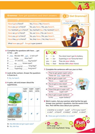 4 :8;70?0?30@0?4:9B4?3have … got
:= has … got.
 Has Wonder Will got a red suit?
 Ricky blue hair?
 big heads?
 brown eyes?
 long legs?

X1 and X2
Kit
X1 and X2
Superdug long ears?
5 !::6,??30.,=?::99B0=?30@0?4:9
49C0=.40
No, he hasn’t.
6 9;,4=,6,9/,9B0=,-:@??30
@;0=30=:0
51
4.3
@;0=
eyes
@;0=
ears
@;0=
arms
*:9/0=.,?
  
=:94=7
  
A:Has Wondercat got super eyes?
B: Yes, she has.
7 :8;70?0?3009?09.0B4?3our, your := their.
 They’ve got green super suits.
Theseare their super suits.
2 We’ve got a super car!
Thisis super car!
 You’ve got a new robot!
Thisis new robot.
 Have they got a super cat?
Isthis super cat?
 Has it got a super battery?
Isthis super battery?
8 *:=649;,4=6D:@=;,=?90=B3,?30 303,2:?
9B0=D:@=;,=?90=@0?4:9(0?30B:=/49?30
-:C'309?077?30.7,,-:@?D:@=;,=?90=
a brother or a sister? a pet? a TV in your room?
a ruler? a friend? a hobby? a bike? a robot?
Have you got a brother or a sister?
L K!
it its The robot hasn’t got 4? battery.
we our Superdug is :@= favourite hero!
you your They are D:@= robots.
they their Wonder Will is ?304= friend.
Short answers
,A0 I 2:? a friend? Yes, I 3,A0. / No, I 3,A09?.
,A0 you 2:? a friend? Yes, you 3,A0. / No, you 3,A09?.
Has he/she/it 2:? a friend? Yes, he/she/it 3,. / No, he/she/it 3,9?.
,A0 we 2:? a friend? Yes, we 3,A0. / No, we 3,A09?.
,A0 you 2:? a friend? Yes, you 3,A0. / No, you 3,A09?.
,A0 they 2:? a friend? Yes, they 3,A0. / No, they 3,A09?.
What 3,A0 you 2:?? IA02:? super powers!
Grammar have got questions and short answers
9 2.23 2.24
:?:;,20 
!4?09,9/492 %:-:?:92
22 Get Grammar!
Fun
Spot
Have you got
a brother or a sister?
Yes, I have!
www.frenglish.ru
 