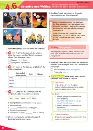 4.6 Listening and Writing
54
7 %0,/!4,9B0-?0C?,2,49*=4?0?30;,=,2=,;3
9@8-0=//0C,8;701=:8!4,9?0C??:0,.3
;,=,2=,;3
Face and body big body, big head, …
Personality nice, …
8 iWriting Time *=4?0,-:@?D:@=1,A:@=4?0
.3,=,.?0=1=:8,-::6:=.,=?::9
1 !::6,??30;3:?:,9D:@9,80?30.,=?::9
2 2.30 49/?30.3,=,.?0=49?30;3:?:
*=4?0?30.:==0.?9@8-0='30=04:900C?=,
;3:?:'30974?09,9/.30.6
Skipper Kevin
SpongeBob SquarePants
3 2.31 !4?09?:?30/4,7:2@0,9/?4.6?30
.347/=09:;494:9
.,9@9/0=?,9/,9/B=4?0
3:=??0C?,-:@?.,=?::9.3,=,.?0=
;:920:-
@,=0$,9?
0A49 64;;0=
funny 
helpful
friendly
clever
4 2.31 :8;70?0?3009?09.0B4?3?30
B:=/49?30-:C'30974?09,9/.30.6
isn’t clever Kevin cool ideas
SpongeBob SquarePants isn’t very clever .
.
 loves bananas and apples.
Skipper has got good .
Sometimes Skipper nice or friendly.
5 *3:4D:@=1,A:@=4?0.,=?::9.3,=,.?0=
0.=4-0348 30=?:,1=409/
6 %0,/!4,9B0-?0C?,-:@?30=1,A:@=4?0
.,=?::9.3,=,.?0=:D:@69:B4?
Writing Paragraphs
A paragraph is a part of a text. It’s about one
main idea. Remember to divide your text into
paragraphs!
2
Draft
1 Write a paragraph about his/her
face and body.
(Your character’s name) has got
a really friendly face. …
2 Write a paragraph about his/her
personality.
He/She isn’t very clever but …
Check and write
Check the paragraphs and write the ﬁnal
version of your text.
7
h
o
Find ideas
Find a photo of your character.
Make a list of words describing his/her
face, body and personality.
Paragraph
1
Paragraph
2
Kung Fu Panda’s name is Po. He’s got a
big body and head. He’s got big blue eyes
and small black ears. They’re cool. His legs
are short and his arms are long. He’s got
brown shorts.
I think Po is nice. He’s funny and he’s
friendly. He’s got lots of friends. He’s clever
and he’s sporty too. He’s very good at
kung fu!
4
3
1
All Minions are cool
www.frenglish.ru
 