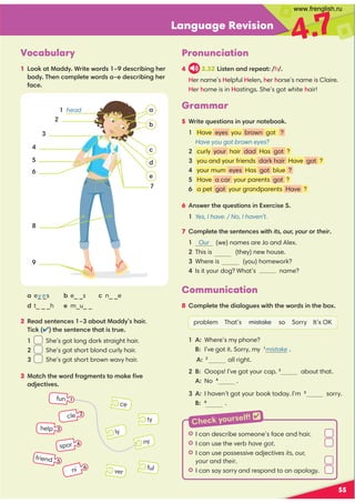 Language Revision
4.7
Vocabulary
1 Look at Maddy. Write words 1–9 describing her
body. Then complete words a–e describing her
face.
55
b e_ _s
e m_u_ _
c n_ _e
d t_ _ _h
a e_ _s
y e
Pronunciation
4 2.32 Listen and repeat: /h/.
Her name’s Helpful Helen, her horse’s name is Claire.
Her home is in Hastings. She’s got white hair!
2 Read sentences 1–3 about Maddy’s hair.
Tick () the sentence that is true.
1 She’s got long dark straight hair.
2 She’s got short blond curly hair.
3 She’s got short brown wavy hair.
3 Match the word fragments to make ﬁve
adjectives.
ny
ly
ver
ce
ful
ty
spor
friend
help
Grammar
5 Write questions in your notebook.
1 Have eyes you brown got ?
Have you got brown eyes?
2 curly your hair dad Has got ?
3 you and your friends dark hair Have got ?
4 your mum eyes Has got blue ?
5 Have a car your parents got ?
6 a pet got your grandparents Have ?
6 Answer the questions in Exercise 5.
1 Yes, I have. / No, I haven’t.
7 Complete the sentences with its, our, your or their.
1 Our (we) names are Jo and Alex.
2 This is (they) new house.
3 Where is (you) homework?
4 Is it your dog? What’s name?
Communication
8 Complete the dialogues with the words in the box.
problem That’s mistake so Sorry It’s OK
1 A: Where’s my phone?
B: I’ve got it. Sorry, my 1
mistake .
A: 2
all right.
2 B: Ooops! I’ve got your cap. 3
about that.
A: No 4
.
3 A: I haven’t got your book today. I’m 5
sorry.
B: 6
.
2
3
5
8
6
7
9
4
a
b
c
e
d
1 head
H I can describe someone’s face and hair.
H I can use the verb have got.
H I can use possessive adjectives its, our,
your and their.
H I can say sorry and respond to an apology.
fun 1
3
cle 2
4
5
ni 6
Check yourself! 
www.frenglish.ru
 