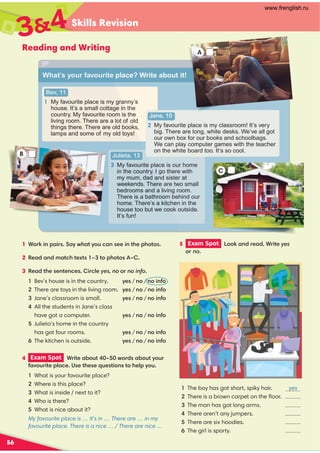 Skills Revision
56
Reading and Writing
5 Exam Spot  %%!$(( *yes
%(no
4 Exam Spot  ( *%+*0 -%()%+*/%+(
,%+( *)*)'+)* %$)*%/%+
What is your favourite place?
Where is this place?
What is inside / next to it?
 Who is there?
 What is nice about it?
My favourite place is … It’s in … There are … in my
favourite place. There is a nice … / There are nice …
34
What’s your favourite place? Write about it!
1 %(! $ ()/-*/%+$) $*%*%)
2 $#**.*)0*%%*%) 0 
3 *)$*$) (yes, no or no info
Bev’s house is in the country. /)/ no / $% $%
There are toys in the living room. /)/ no / $% $%
Jane’s classroom is small. /)/ no / $% $%

All the students in Jane’s class
  have got a computer. /)/ no / $% $%

Julieta’s home in the country
  hasgot four rooms. /)/ no / $% $%
The kitchen is outside. /)/ no / $% $%
Bev, 11
1 My favourite place is my granny’s
house. It’s a small cottage in the
country. My favourite room is the
living room. There are a lot of old
things there. There are old books,
lamps and some of my old toys!
Julieta, 13

My favourite place is our home
in the country. I go there with
my mum, dad and sister at
weekends. There are two small
bedrooms and a living room.
There is a bathroom behind our
home. There’s a kitchen in the
house too but we cook outside.
It’s fun!
Jane, 10

My favourite place is my classroom! It’s very
big. There are long, white desks. We’ve all got
our own box for our books and schoolbags.
We can play computer games with the teacher
on the white board too. It’s so cool.
C
What’s your favourite
Bev, 11
1 My favourite place is my gra
house. It’s a small cottage in
country. My favourite room is th
living room. There are a lot of o
things there. There are old books
lamps and some of my old toys!
Julieta, 13
 My favourite p
in the country.
my mum, dad an
weekends. There
bedrooms and a liv
There is a bathroom
home. There’s a kitc
house too but we coo
It’s fun!
B
A
1 The boy has got short, spiky hair. yes
There is a brown carpet on the ﬂoor.
3 The man has got long arms.
 There aren’t any jumpers.
There are six hoodies.
The girl is sporty.
www.frenglish.ru
 