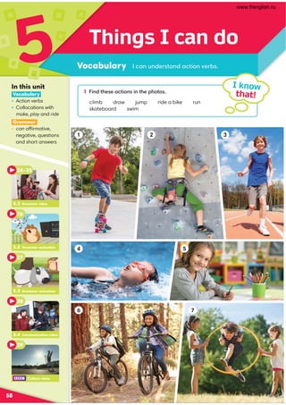 6 7
1 2 3
5
4
Things I can do
Vocabulary
5
58
1 49/?300,.?4:949?30;3:?:
climb draw jump ride a bike run
skateboard swim
I know
that!
.,9@9/0=?,9/,.?4:9A0=-
In this unit
Vocabulary
• Action verbs
• Collocations with
make, play and ride
Grammar
• can affirmative,
negative, questions
and short answers
5.2 Grammar video
24–25
26
5.3 Grammar animation
27
5.4 Communication video
28
29
5.2 Grammar animation
Culture video
www.frenglish.ru
 
