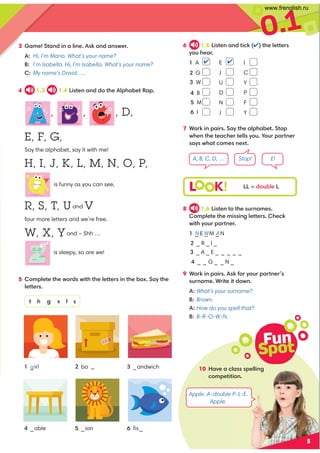 0.1
5
4 1.3 1.4 Listen and do the Alphabet Rap.
5 Complete the words with the letters in the box. Say the
letters.
t h g x l s
6 1.5 Listen and tick () the letters
you hear.
1 A  E  I
J C
2 G
U
3 W  Y
D P
4 B 
N
5 M  F
J Y
6 I 
, , , D,
E, F, G,
Say the alphabet, say it with me!
H, I, J, K, L, M, N, O, P,
is funny as you can see.
R, S, T, Uand V
four more letters and we’re free.
W, X, Yand – Shh …
is sleepy, so are we!
1 _irl
4 _able
3 _andwich
6 ﬁs_
2 bo _
5 _ion
7 Work in pairs. Say the alphabet. Stop
when the teacher tells you. Your partner
says what comes next.
3 Game! Stand in a line. Ask and answer.
A: Hi, I’m Mario. What’s your name?
B: I’m Isabella. Hi, I’m Isabella. What’s your name?
C: My name’s David. …
A, B, C, D, … Stop! E!
Fun
Spot
10 Have a class spelling
competition.
g
L K! LL = double L
8 1.6 Listen to the surnames.
Complete the missing letters. Check
with your partner.
1 _ E _ M _ N
2 _ R _ I _
3 _ A _ E _ _ _ _ _
4 _ _ G _ _ N _
9 Work in pairs. Ask for your partner’s
surname. Write it down.
A: What's your surname?
B: Brown.
A: How do you spell that?
B: B-R-O-W-N.
N W A
Apple. A-double P-L-E.
Apple.
www.frenglish.ru
 