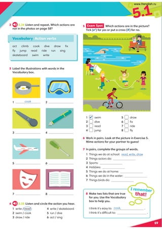 5.1
59
2 2.34 4?09,9/=0;0,?+34.3,.?4:9,=0
9:?49?30;3:?::9;,20
3 ,-07?30477@?=,?4:9B4?3B:=/49?30
*:.,-@7,=D-:C
6 +:=649;,4= ::6,??30;4.?@=049C0=.40
!480,.?4:91:=D:@=;,=?90=?:2@0
7 9;,4=.:8;70?0?302=:@;:1B:=/
Things we do at school: read, write, draw
Things actors do:
Sports:
Hobbies:
Things we do at home:
Things we do in the water:
Things birds do:
I remember
that!
Vocabulary Action verbs
act climb cook dive draw ﬁx
ﬂy jump read ride run sing
skateboard swim write
1
3

7
2
4
6

cook
4 2.35 4?09,9/.4=.70?30,.?4:9D:@30,=
write / read
swim / cook
draw / ride
write / skateboard
run / dive
act / sing
5 Exam Spot  +34.3,.?4:9,=049?30;4.?@=0
(4.61:=yes:=;@?,.=:1:=no
 swim
 dive
 read
 jump
 draw
 ﬁx
 ride
 ﬂy
8 !,60?B:74??3,?,=0?=@0
1:=D:@)0?30*:.,-@7,=D
-:C?:307;D:@
I think it’s easy to: .
I think it’s difficult to: .

cook,
www.frenglish.ru
 