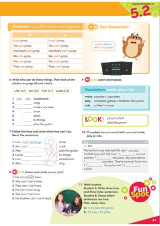 5.2
61
Vocabulary make, play, ride
make a poster / cupcakes
play computer games / football / the piano
ride a bike / a horse
6 Write who can do these things. Then look at the
photos on page 60 and check.
Lian (x2) Jen (x2) Alex (x1) Lucas (x2)
1 Lian can skateboard.
2 sing.
3 make cupcakes.
4 draw.
5 cook.
6 ﬁx things.
7 play the guitar.
7 Follow the lines and write what they can’t do.
Read the sentences.
9 2.40 Listen and repeat.
10 Complete Lucas’s email with can and make,
play or ride.
11 Work in pairs.
Student A: Write three true
and three false sentences.
Student B: Guess which
sentences are true.
Then swap roles.
+ –
I can jump. I can’t jump.
You can jump. You can’t jump.
He/She/It can jump. He/She/It can’t jump.
We can jump. We can’t jump.
You can jump. You can’t jump.
They can jump. They can’t jump.
L K! play football
play the piano
Grammar can affirmative and negative
My family is very talented! My dad 1
can play
a horse
and she 3
the piano. My aunt Melina
4
cupcakes. They’re yummy! As for me,
I 5
a bike!
To: Ben
1 Lian can’t ﬁx things . draw
2 Jen can’t . cook
3 Alex . play the guitar
4 Lucas ﬁx things
5 Lian . skateboard
6 Alex . sing
8 2.39 Listen and circle can or can’t.
1 He can / can’t swim.
2 She can / can’t draw.
3 They can / can’t act.
4 He can / can’t sing.
5 She can / can’t run.
6 His brother can / can’t read.
A: I can play the guitar.
B: It’s true. / It’s false.
Fun
Spot
26 Get Grammar!
I can’t dance
but I can jump!
football very well. My mum 2
the guitar and I 6
www.frenglish.ru
 