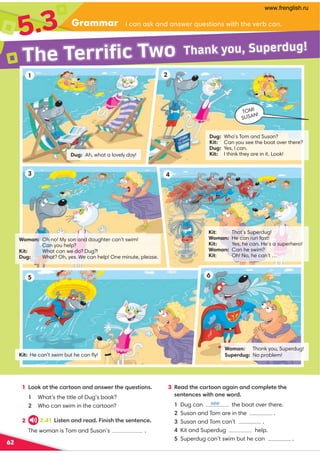 Grammar .,9,6,9/,9B0=@0?4:9B4?3?30A0=-can
5.3
62
1 ::6,??30.,=?::9,9/,9B0=?30@0?4:9
 What’s the title of Dug’s book?
 Who can swim in the cartoon?
2 2.41 4?09,9/=0,/4943?3009?09.0
The woman is Tom and Susan’s mother .
3 0,/?30.,=?::9,2,49,9/.:8;70?0?30
09?09.0B4?3:90B:=/
Dug can the boat over there.
Susan and Tom are in the boat .
Susan and Tom can’t .
Kit and Superdug help.
Superdug can’t swim but he can .
Thank you, Superdug!
The Terrific Two
Vocabulary  I can recognize action verbs
Dug: Who’s Tom and Susan?
Kit: Can you see the boat over there?
Dug: Yes, I can.
Kit: I think they are in it. Look!
Woman: Oh no! My son and daughter can’t swim!
Can you help?
Kit: What can we do? Dug?!
Dug: What? Oh, yes. We can help! One minute, please.
Kit: That’s Superdug!
Woman: He can run fast!
Kit: Yes, he can. He’s a superhero!
Woman: Can he swim?
Kit: Oh! No, he can’t …
Woman: Thank you, Superdug!
Superdug: No problem!
Dug: Ah, what a lovely day!
Kit: He can’t swim but he can ﬂy!
1
3 4
5 6
2
TOM!
SUSAN!
see
www.frenglish.ru
 