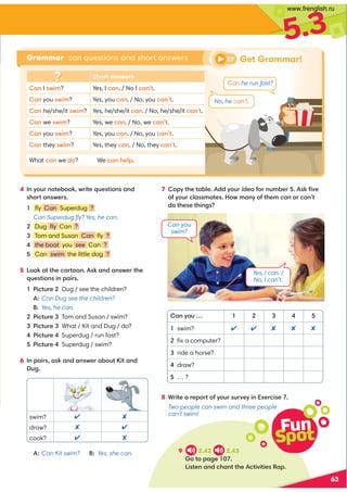 5.3
4 In your notebook, write questions and
short answers.
1 ﬂy Can Superdug ?
Can Superdug ﬂy? Yes, he can.
2 Dug ﬂy Can ?
3 Tom and Susan Can ﬂy ?
4 the boat you see Can ?
5 Can swim the little dog ?
5 Look at the cartoon. Ask and answer the
questions in pairs.
1 Picture 2 Dug / see the children?
A: Can Dug see the children?
B: Yes, he can.
2 Picture 3 Tom and Susan / swim?
3 Picture 3 What / Kit and Dug / do?
4 Picture 4 Superdug / run fast?
5 Picture 4 Superdug / swim?
6 In pairs, ask and answer about Kit and
Dug.
63
swim?  
draw?  
cook?  
A: Can Kit swim? B: Yes, she can.
8 Write a report of your survey in Exercise 7.
Two people can swim and three people
can’t swim!
7 Copy the table. Add your idea for number 5. Ask ﬁve
of your classmates. How many of them can or can’t
do these things?
Fun
Spot
9 2.42 2.43
Go to page 107.
Listen and chant the Activities Rap.
Grammar can questions and short answers
Short answers
Can I swim? Yes, I can. / No I can’t.
Can you swim? Yes, you can. / No, you can’t.
Can he/she/it swim? Yes, he/she/it can. / No, he/she/it can’t.
Can we swim? Yes, we can. / No, we can’t.
Can you swim? Yes, you can. / No, you can’t.
Can they swim? Yes, they can. / No, they can’t.
What can we do? We can help.
,9D:@I 1 2 3 4 
swim? ✔ ✔ ✘ ✘ ✘
 ﬁx a computer?
 ride a horse?
 draw?
… ?
Can you
swim?
Yes, I can. /
No, I can’t.
27 Get Grammar!
Can he run fast?
No, he can’t.
www.frenglish.ru
 