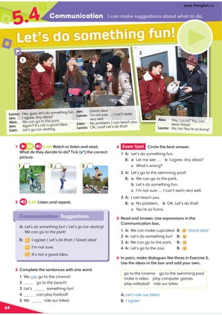 Communication .,98,60@220?4:9,-:@?B3,??:/:
5.4
64
Alex: Hey, Lucas? You can
wear these!
Lucas: Ha, ha! You’re so funny!
Lucas: Hey, guys, let’s do something fun.
Jen: I agree. Any ideas?
Alex: We can go to the park.
Jen: Again? It’s not a good idea.
Lian: Let’s go ice-skating.
Jen: Great idea!
Lucas: I’m not sure … I can’t skate
very well.
Lian: No problem. I can teach you.
Lucas: OK, cool! Let’s do that!
1
Communication Suggestions
A: Let’s do something fun! / Let’s go ice-skating!
We can go to the park!
B: I agree! / Let’s do that! / Great idea!
I’m not sure.
It’s not a good idea.
Let’s do something fun!
1 28 2.44+,?.3:=74?09,9/=0,/
+3,?/:?30D/0.4/0?:/:(4.6✔?30.:==0.?
;4.?@=0
5 0,/,9/,9B0=)00C;=04:949?30
:88@94.,?4:9-:C
A: We can make cupcakes! B: Great idea!
Let’s do something fun! B:
A: We can go to the park. B:
A: Let’s go to the zoo. B:
2 2.45 4?09,9/=0;0,?
4 Exam Spot  4=.70?30-0?,9B0=
A: Let’s do something fun.
  B: a Let me see … - I agree. Any ideas?
 .What’s wrong?
A: Let’s go to the swimming pool!
  B: a We can go to the park.
 -Let’s do something fun.
 .I’m not sure … I can’t swim very well.
A: I can teach you.
  B: a No problem. - OK. Let’s do that!
 .You’re so funny.
3 :8;70?0?3009?09.0B4?3:90B:=/
We can go to the cinema!
 go to the beach!
Let’s something fun!
 can play football!
We ride our bikes!
2
1 2 3
6 9;,4=8,60/4,7:2@07460?3:049C0=.40
)0?304/0,49?30-:C,9/,//D:@=:B9
go to the cinema go to the swimming pool
make a video play computer games
play volleyball ride our bikes
A:Let’s ride our bikes!
B: I agree!
www.frenglish.ru
 