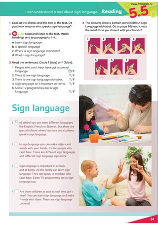 .,9@9/0=?,9/,?0C?,-:@?4297,92@,20 Reading
5.5
4 (30;4.?@=03:B,.0=?,49B:=/49=4?43'429
,92@,20,7;3,-0?:?:;,20 ,9/.30.6
?30B:=/,9D:@3:B4?B4?3D:@=3,9/
1 b At school you can learn different languages,
like English, French or Spanish. But there are
special schools where teachers and students
speak a sign language.
2 In sign language you can make letters and
words with your hands. It’s for people who
can’t hear. There are different sign languages
and different sign language alphabets.
3 Sign language is important in schools
and at home. All the family can learn sign
language. They can speak to children who
can’t hear. Some TV programmes are in sign
language too.
4 Are there children at your school who can’t
hear? You can learn sign language and make
friends with them. There are sign language
courses!
Sign language
65
1 ::6,??30;3:?:,9/?30?4?70:1?30?0C?:
D:@69:B,9D:90B3:;0,64297,92@,20
2 2.46 0,/,9/74?09?:?30?0C?!,?.3
30,/492,G/?:;,=,2=,;3 G
,Learn sign language!
-A special language
.Where is sign language important?
/What is sign language?
3 0,/?3009?09.04=.70(?=@0:=1,70
1 
People who can’t hear have got a special
  language.  T / F
There is one sign language. T / F
There is one sign language alphabet. T / F
Sign language isn’t important at home. T / F
Some TV programmes are in sign
  language.  T / F
1
5 6
3
7
4
2
www.frenglish.ru
 