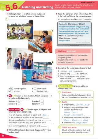 5.6 Listening and Writing
.,9@9/0=?,9/,9/B=4?03:=??0C?
,-:@?,1?0=.3::7.7@-
66
1 !,?.3;3:?: G?:,1?0=.3::7.7@-,G/
9;,4=,DB3,?D:@.,9/:49?300.7@-
3 Exam Spot 2.47 4?09,2,49:8;70?0B4?3
,9@8-0=:=,9,.?4:9A0=-
At art club you can learn to paint and draw .

The number of students in the art club is .

In drama club they can teach you how to .
.
.
4 +34.3:1?30.7@-49C0=.402/:D:@;=010=,A0
,.7,A:?0
, 4 swimming club
- art club
. drama club
/ football club
2 2.47 4?09?:1:@=.347/=09!,?.3;0,60= G
?:.7@-,G/49C0=.40 
';0,60=  b
';0,60= 
';0,60= 
';0,60=
6 :8;70?0?3009?09.0B4?3and:=but
I can run and I can jump.
She can sing she can’t act.

They can play computer games
they can’t write
computer programs.
Writing and, but
You can make robots and you can play
computer games.
You can write emails but you can’t write
computer programs.
Find ideas
Make notes about what you can do at
the club, and where and when the club is.
7 iWriting Time +=4?0,9,/1:=,9
,1?0=.3::7.7@-
7
5 0,/?30,/1:=,9,1?0=.3::7.7@-+3:
4?30.7@-1:=4=.70?30.:==0.?,9B0=
It’s for students who like sports / computers.
Draft
1 Write the title. Come to … Club!
2 Write a paragraph about what
you can do at the club.
You can … and …
You can … but you can’t …
3 Write where and when the club is.
Where: … When: … , … o’clock
4 Write the end. See you there!
h
3
4
1
2
Check and write
Check all the linkers (and, but) and
write the ﬁnal version of your text.
o
www.U-and-Bot.get
You can make robots and you can play
computer games too. How cool is that?
You can write emails but you can’t write
computer programs? We can teach you.
Where: St Alban’s Primary School
When: Monday, 4 o’clock
See you there!
make a robot

Football club is for boys and girls from ten to

At swimming club kids can swim and dive
www.frenglish.ru
 