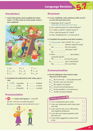 Language Revision
5.7
Pronunciation
3 2.48 4?09,9/=0;0,? ɑ: := æ 
Mark’s Aunt Ann can play the guitar
But she can’t sing or act so she isn’t a star!
Vocabulary
1 ::6,??30;4.?@=0,9/.:8;70?0?30,.?4:9
A0=- G(309B=4?04C8:=0,.?4:9A0=-49
D:@=9:?0-::6
67
1
6
7


3

2
4
2 c_ _m_
4 f_y
6 r_ _d
 s _ _g
1 _c_
3 f_x
 j_ _p
7 r_n
 s_ _
m
a t
5 :8;70?0?30@0?4:9,9/3:=?,9B0=
1 Can you swim (you / swim)? No, I can’t .
2 (David / sing) this song?
  Yes, . He’s very good.
 (the boys / act)?
No, !

Mum, (we / play) a
. It’s time for lunch.
 (you / see) Mario?
  Yes, . He’s over there.
2 :8;70?0?30.:77:.,?4:9B4?3makeplay:=
ride
 cupcakes
 a bike
 the guitar
 football
 a horse
 a poster
Grammar
4 9D:@=9:?0-::6B=4?009?09.0B4?3can )
:= can’t),9/and := but
Superdug / ﬂy  / swim 
Superdug can ﬂy but he can’t swim.
Leo / play the piano  / play football 
I / make a cake  / make a pizza 
You / play the guitar  / sing 
They / skateboard  / run very fast 
Communication
6 $@??30/4,7:2@049?30.:==0.?:=/0=
(309,.?4?:@?49;,4=
a B: I’m not sure … I can’t play very well.
- B: OK, cool. Let’s do that.
. B: I agree. Any ideas?
d 1 A: Let’s do something fun.
e A: No problem. I can teach you.
1 A: We can play football.
HI can understand action verbs.
HI can use collocations with make, play
and ride.
HI can use the verb can in affirmative
and negative sentences.
HI can ask and answer questions with
the verb can.
HI can make suggestions about what
to do.
make
Check yourself! 
computer game?
No,
www.frenglish.ru
 