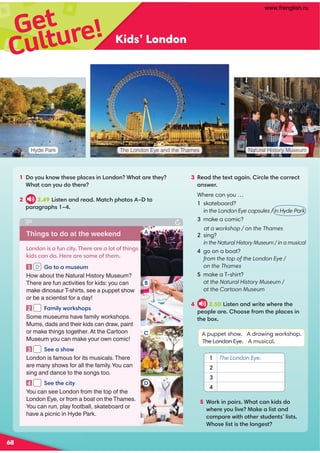 Get
Kids’ London
1 :D:@69:B?300;7,.049 :9/:9+3,?,=0?30D
+3,?.,9D:@/:?30=0
2 2.49 4?09,9/=0,/!,?.3;3:?:G?:
;,=,2=,;3 G
The London Eye and the Thames
Hyde Park Natural History Museum
3 0,/?30?0C?,2,494=.70?30.:==0.?
,9B0=
Where can you …
skateboard?
in the London Eye capsules / in Hyde Park
3 make a comic?
at a workshop / on the Thames
sing?
in the Natural History Museum / in a musical
go on a boat?
from the top of the London Eye /
on the Thames
 make a T-shirt?
at the Natural History Museum /
at the Cartoon Museum
4 2.50 4?09,9/B=4?0B30=0?30
;0:;70,=03::01=:8?30;7,.049
?30-:C
A puppet show. A drawing workshop.
The London Eye. A musical.
5 +:=649;,4=+3,?.,964//:
B30=0D:@74A0!,60,74?,9/
.:8;,=0B4?3:?30=?@/09?’74?
+3:074?4?307:920?
1 The London Eye.
2
3
4
Things to do at the weekend
:9/:94,1@9.4?D(30=0,=0,7:?:1?3492
64/.,9/:0=0,=0:80:1?308
1  :?:,8@0@8
How about the Natural History Museum?
There are fun activities for kids: you can
make dinosaur T-shirts, see a puppet show
or be a scientist for a day!
2  ,847DB:=63:;
Some museums have family workshops.
Mums, dads and their kids can draw, paint
or make things together. At the Cartoon
Museum you can make your own comic!
3  '00,3:B
London is famous for its musicals.There
are many shows for all the family.You can
sing and dance to the songs too.
4  '00?30.4?D
You can see London from the top of the
London Eye, or from a boat on the Thames.
You can run, play football, skateboard or
have a picnic in Hyde Park.
A
B
C

Culture!
D
68
www.frenglish.ru
 