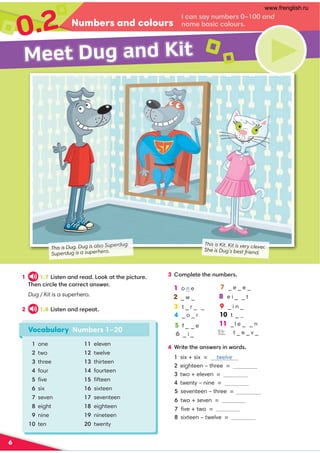0.2 I can say numbers 0–100 and
name basic colours.
6
Numbers and colours
1 1.7 Listen and read. Look at the picture.
Then circle the correct answer.
Dug / Kit is a superhero.
2 1.8 Listen and repeat.
4 Write the answers in words.
1 six + six = twelve
2 eighteen – three =
3 two + eleven =
4 twenty – nine =
5 seventeen – three =
6 two + seven = nine
7 ﬁve + two = seven
8 sixteen – twelve =
1 o n e
2 _ w _ 18 e i _ _ t
3t _ r _ _
4 _ o _ r
5 f _ _ e 11 _l e _ _ n
6 _ i _
3 Complete the numbers.
Meet Dug and Kit
2
Vocabulary Numbers 1–20
1 one
2 two
3 three
4 four
5 ﬁve
6 six
7 seven
8 eight
9 nine
10 ten
11 eleven
12 twelve
13 thirteen
14 fourteen
15 ﬁfteen
16 sixteen
17 seventeen
18 eighteen
19 nineteen
20 twenty
This is Dug. Dug is also Superdug.
Superdug is a superhero.
This is Kit. Kit is very clever.
She is Dug’s best friend.
19 _ i n _
10 t _ @
12 t _ e _ v _
17 _ e _ e _
www.frenglish.ru
 