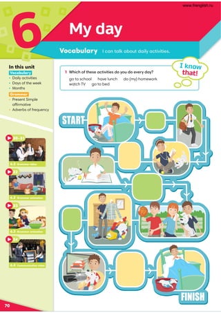 My day
Vocabulary
6
70
1 +45/4;2@41?1-/@5B5@51?0;E;A0;1B1E0-E
go to school have lunch do (my) homework
watch TV go to bed
I know
that!
/-:@-87-.;A@0-58E-/@5B5@51? 
In this unit
Vocabulary
• Daily activities
• Days of the week
• Months
Grammar
• Present Simple
affirmative
• Adverbs of frequency
6.4 Communication video
6.2 Grammar video
30–31
32
6.3 Grammar animation
33
6.4 Communication video
34
6.2 Grammar animation
www.frenglish.ru
 