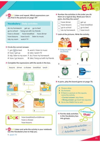 6.1
71
2 3.1 Listen and repeat. Which expressions can
you ﬁnd in the pictures on page 70?
3 Circle the correct answer.
1 get / go to bed
2 have / get up
3 tidy / listen to my room
4 have / go lessons
4 Complete the expressions with the words in the box.
lessons dinner a shower breakfast lunch
9 Put the daily activities
in the Vocabulary box
into groups.
I remember
that!
Vocabulary Daily activities
do my homework get up go to bed
go to school hang out with my friends
have a shower have breakfast have dinner
have lessons have lunch listen to music
tidy my room watch TV
7 Look at the pictures. Write the activity.
L K! have breakfast/lunch/dinner
have a shower
have lessons
5 watch / listen to music
6 take / watch TV
7 do / have my homework
8 take / hang out with my friends
5 3.2 Listen and write the activity in your notebook.
Use the Vocabulary box to help you.
1 watch TV
8 In pairs, play the board game on page 70.
1 hang out with
my friends
2
4
6 Number the activities in the order you do
them on a typical day. Read your lists in
pairs. Are they the same?
have dinner get up
have lessons have breakfast
go to school go to bed
do my homework have lunch
:) My favourite activities: ...
:( Activities I don't like: ...
2
3
5
4
1 Throw a dice.
2 Go forward.
3 If there’s a picture on the square,
name the activity.
• Correct answer: stay there.
• Wrong answer: go back two squares.
4 Go to the FINISH ﬁrst to win!
6
5
3
1
lunch
1
have
www.frenglish.ru
 