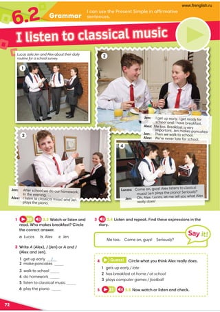 Grammar
6.2
72
2
I listen to classical music
3 3.4 Listen and repeat. Find these expressions in the
story.
1 30 3.3 Watch or listen and
read. Who makes breakfast? Circle
the correct answer.
a Lucas b Alex c Jen
2 Write A (Alex), J (Jen) or A and J
(Alex and Jen).
3 walk to school
4 do homework
4 Guess! Circle what you think Alex really does.
1 gets up early / late
2 has breakfast at home / at school
3 plays computer games / football
5 31 3.5 Now watch or listen and check.
Me too. Come on, guys! Seriously?
Say it!
Lucas: Come on, guys! Alex listens to classical
no! Seriously?
music! Jen plays the pia
Jen: Oh, Alex. Lucas, let me tell you what Alex
really does!
1
Lucas asks Jen and Alex about their daily
routine for a school survey.
2
Jen: I get up early. I get ready for
school and I have breakfast.
Alex: Me too. Breakfast is very
important. Jen makes pancakes!
Jen: Then we walk to school.
Alex: We’re never late for school.
I can use the Present Simple in affirmative
sentences.
3
Jen: After school we do our homework.
In the evening, …
Alex: I listen to classical music and Jen
plays the piano.
4
1 get up early J
2 make pancakes
5 listen to classical music
6 play the piano J
www.frenglish.ru
 