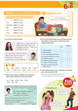 up
computer games and Max 7
out with his
the football on TV together!
6.2
Grammar Present Simple affirmative
Fun
Spot
73
6 Circle the correct answer. 8 Tick (✔) the things that you do. Tell your partner.
Then listen to your partner and tick (✔) the
things he/she does.
9 Look at Exercise 8. In your notebook, write what
you and your partner do.
I get up early. Nicola gets up early too.
I have breakfast at home. Nicola has …
1 I get up early.
2 I get up late.
3 I have breakfast at home.
4 I have breakfast at school.
5 I walk to school.
6 I take the bus to school.
7 I watch TV after dinner.
8 I play computer games
after dinner.
7 Read Lucas’s blog. Complete the sentences
with a verb in the box in the correct form.
go hang watch play have
have get get
L K!
get gets watch watches tidy tidies
make makes go goes have has
I 1
get / gets up early. Alex 2
get /
gets up late. Alex 3
have / has
breakfast at school. I 4
have / has
breakfast at home.
Jen and I 5
walk / walks to school.
After school, we 6
do / does our
homework. In the evening,
I 7
play / plays computer games.
Me
Name:
It’s Oliver! He plays
football after school.
10 Play Who is it?
I play football
after school.
32 Get Grammar!
I go to bed early.
Hammy goes to bed early too.
I listen to music.
You listen to music.
He/She/It listens to music.
We listen to music.
You listen to music.
They listen to music.
Lucas’s blog
My brother and I are very different.
Max 1 gets up early. I 2
late. I 3
 breakfast at home but Max 4
to the swimming pool in the morning, so he 5

breakfast at school. Before dinner, I 6
friends. But we 8
www.frenglish.ru
 