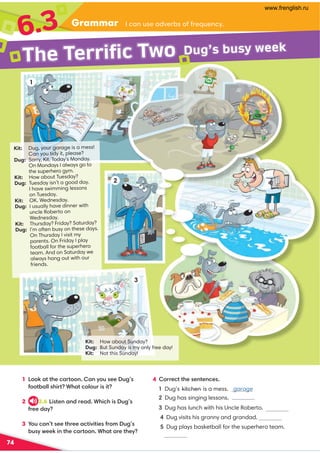 Grammar
6.3 /-:A?1-0B1.?;221=A1:/E
74
1 !;;7-@@41/-@;;: -:E;A?11A3’?
2;;@.-88?45@+4-@/;8;A5?5@
2
Orange.
3.6 !5?@1:-:01-0 +45/45?A3?
2110-E
3 ,;A/-:@?11@411-/@5B5@51?2;9A3?
.A?EC1175:@41/-@;;: +4-@-1@41E
4 ;1/@@41?1:@1:/1?
1 Dug’s kitchen is a mess. garage
Dug has singing lessons.
Dug has lunch with his Uncle Roberto.
Dug visits his granny and grandad.

Dug plays basketball for the superhero team.
The Terrific Two
1
2
Kit: How about Sunday?
Dug: But Sunday is my only free day!
Kit: Not this Sunday!
3
Kit: Dug, your garage is a mess!
Can you tidy it, please?
Dug: Sorry, Kit. Today’s Monday.
On Mondays I always go to
the superhero gym.
Kit: How about Tuesday?
Dug: Tuesday isn’t a good day.
I have swimming lessons
on Tuesday.
Kit: OK. Wednesday.
Dug: I usually have dinner with
uncle Roberto on
Wednesday.
Kit: Thursday? Friday? Saturday?
Dug: I’m often busy on these days.
On Thursday I visit my
parents. On Friday I play
football for the superhero
team. And on Saturday we
always hang out with our
friends.
Dug’s busy week
www.frenglish.ru
 