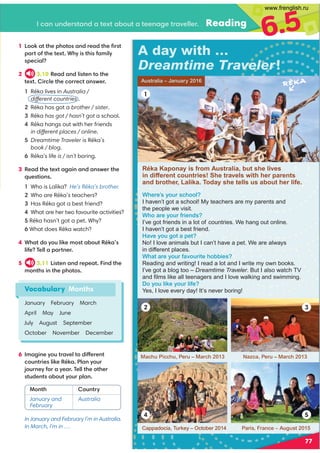 I can understand a text about a teenage traveller. Reading
6.5
1 Look at the photos and read the ﬁrst
part of the text. Why is this family
special?
2 3.10 Read and listen to the
text. Circle the correct answer.
1 Réka lives in Australia /
different countries .
2 Réka has got a brother / sister.
3 Réka has got / hasn’t got a school.
4 Réka hangs out with her friends
in different places / online.
5 Dreamtime Traveler is Réka’s
book / blog.
6 Réka’s life is / isn’t boring.
3 Read the text again and answer the
questions.
1 Who is Lalika? He’s Réka’s brother.
2 Who are Réka’s teachers?
3 Has Réka got a best friend?
4 What are her two favourite activities?
5 Réka hasn’t got a pet. Why?
6 What does Réka watch?
4 What do you like most about Réka’s
life? Tell a partner.
5 3.11 Listen and repeat. Find the
months in the photos.
Vocabulary Months
January February March
April May June
July August September
October November December
6 Imagine you travel to different
countries like Réka. Plan your
journey for a year. Tell the other
students about your plan.
In January and February I’m in Australia.
In March, I’m in …
Month Country
January and
February
Australia
A day with …
Dreamtime Traveler!
Australia – January 2016
Where’s your school?
I haven’t got a school! My teachers are my parents and
the people we visit.
Who are your friends?
I’ve got friends in a lot of countries. We hang out online.
I haven’t got a best friend.
Have you got a pet?
No! I love animals but I can’t have a pet. We are always
in different places.
What are your favourite hobbies?
Reading and writing! I read a lot and I write my own books.
I’ve got a blog too – Dreamtime Traveler. But I also watch TV
and ﬁlms like all teenagers and I love walking and swimming.
Do you like your life?
Yes, I love every day! It’s never boring!
Machu Picchu, Peru – March 2013
Paris, France – August 2015
Cappadocia, Turkey – October 2014
Nazca, Peru – March 2013
77
Réka Kaponay is from Australia, but she lives
in different countries! She travels with her parents
and brother, Lalika. Today she tells us about her life.
Réka
1
2
4
3
5
www.frenglish.ru
 