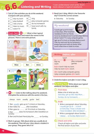 6.6 Listening and Writing
78
1 (5/7✔@41-/@5B5@51?E;A0;-@@41C1171:0 
;9-1C5@4E;A-@:1
1 tidy my room
2 play football
3 ride a horse
4 listen to music
5 watch TV
4 +;75:3;A? (-87-.;A@C4-@E;AA?A-88E0;-@
@41C1171:0 (41:@188E;A/8-??-.;A@-?@A01:@5:
E;A3;A (41E3A1??C4;5@5?
3 3.13 !5?@1:@;1:@-875:3-.;A@45?C1171:0 
;981@1@41?1:@1:/1?C5@4@41C;0?5:@41.;D
always room usually guitar bed
Ben usually gets up at 7 o’clock on Saturday.
Ben tidies his after breakfast.
at 10 o’clock on Saturday.
does his homework after breakfast on
Ben goes to

Ben always
Sunday.
Ben and his best friend play the on Sunday.
Writing before, after
Before lunch I tidy my room.
I tidy my room before lunch.
After lunch I play computer games.
I play computer games after lunch.
2 Exam Spot  3.12+4-@5?@415@E5/-8
'-@A0-E!5?@1:-:09-@/4@41:-91?@;@41
5/@A1? (4115?;:11D@-5/@A1
tidy my
room
lunch
play computer
games
6 ):0185:1before-:0after5:!5-:?.8;3
6 sing
7 play computer games
8 do my homework
9 have lunch with my
family
5 1-0!5-:?.8;3 +45/45?412-B;A5@1
0-E5/81@41/;1/@-:?C1
a Saturday . Sunday
Find ideas
Make a list of what you do.
Saturday: get up late, help Mum, …
Sunday: do my homework, …
7 iWriting Time +5@1-.;A@E;A@E5/-8
C1171:0 )?1before-:0after.
7
Draft
1 Write a paragraph about Saturday.
I usually get up at … o’clock
on Saturday. I have a shower and
I have breakfast. After breakfast I …
2 Write a paragraph about Sunday.
I always … on Sunday. Before lunch I …
h
Check and write
Check all before and after and write
the ﬁnal version of your text.
o
I usually get up at 8 o’clock
on Saturdays. After breakfast
I skateboard with my friends.
I love my skateboard and I love Saturdays! Before
dinner I watch TV or play computer games.
I get up at 9 o’clock on Sundays. Before lunch
I tidy my room and I do my homework. I
always have lunch with my family! After
lunch I often draw or listen to music.
My weekend
/-:A:01?@-:0-:0C5@1?4;@
@1D@?-.;A@-@E5/-8C1171:0
www.frenglish.ru
 