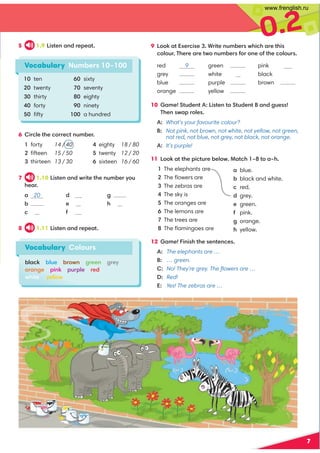 0.2
7
Vocabulary Numbers 10–100
10 ten
20 twenty
30 thirty
40 forty
50 ﬁfty
5 1.9 Listen and repeat.
6 Circle the correct number.
1 forty 14 / 40
2 ﬁfteen 15 / 50
3 thirteen 13 / 30
4 eighty 18 / 80
5 twenty 12 / 20
6 sixteen 16 / 60
9 Look at Exercise 3. Write numbers which are this
colour. There are two numbers for one of the colours.
red 9
grey
blue
orange
green
white
purple
yellow
pink
black
brown
10 Game! Student A: Listen to Student B and guess!
Then swap roles.
A: What’s your favourite colour?
B: Not pink, not brown, not white, not yellow, not green,
not red, not blue, not grey, not black, not orange.
A: It’s purple!
11 Look at the picture below. Match 1–8 to a–h.
1 The elephants are a blue.
2 The ﬂowers are b black and white.
3 The zebras are c red.
4 The sky is d grey.
5 The oranges are e green.
6 The lemons are f pink.
7 The trees are g orange.
8 The ﬂamingoes are h yellow.
12 Game! Finish the sentences.
A: The elephants are …
B: … green.
C: No! They're grey. The ﬂowers are …
D: Red!
E: Yes! The zebras are …
60 sixty
70 seventy
80 eighty
90 ninety
100 a hundred
7 1.10 Listen and write the number you
hear.
a 20
b
c
d
e
f
g
h
8 1.11 Listen and repeat.
Vocabulary Colours
black blue brown green grey
orange pink purple red
white yellow
12 19
40
13 50
1, 11
12
www.frenglish.ru
 