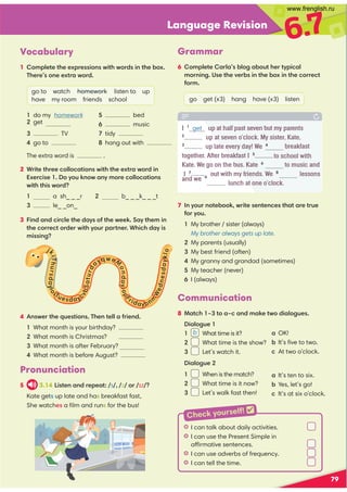 Language Revision
6.7
4 :?C1@41=A1?@5;:? (41:@188-251:0
What month is your birthday?
What month is Christmas?
What month is after February?
What month is before August?
79
7 :E;A:;@1.;;7C5@1?1:@1:/1?@4-@-1@A1
2;E;A
My brother / sister (always)
  My brother always gets up late.
My parents (usually)
My best friend (often)
My granny and grandad (sometimes)
My teacher (never)
6 I (always)
Vocabulary
1 ;981@1@411D1??5;:?C5@4C;0?5:@41.;D 
(411?;:11D@-C;0
go to watch homework listen to up
have my room friends school
 TV
go to
 bed
 music
tidy
hang out with
The extra word is .
2 +5@1@411/;88;/-@5;:?C5@4@411D@-C;05:
D1/5?1 ;E;A7:;C-:E9;1/;88;/-@5;:?
C5@4@45?C;0
 a sh_ _ _r 2 b_ _ _k_ _ _t
 le_ _on_
3 5:0-:0/5/81@410-E?;2@41C117 '-E@4195:
@41/;1/@;01C5@4E;A-@:1 +45/40-E5?
95??5:3
j
7
i
(
h
u
r
s
d
a
E
i
;
8(uesdaEc
B
.
'
a
@
u
r
d
aE=we
;
n
d
a
E
i
;
p
F
ridaE.n
m
W
e
d
n
e
s
d
a
E
7
8
;
Communication
8 -@/4 G@;-G/-:09-71@C;05-8;3A1?
5-8;3A1
1 b What time is it?
2 What time is the show?
3 Let’s watch it.
5-8;3A1
1 When is the match?
2 What time is it now?
3 Let’s walk fast then!
a OK!
 . It’s ﬁve to two.
/At two o’clock.
a 
It’s ten to six.
. Yes, let’s go!
/
It’s at six o’clock.
Grammar
6 ;981@1-8-?.8;3-.;A@41@E5/-8
9;:5:3 )?1@41B1.?5:@41.;D5:@41/;1/@
2;9
go get (x3) hang have (x3) listen
I 1
get up at half past seven but my parents
2
up at seven o’clock. My sister, Kate,
3
up late every day! We 4
breakfast
together. After breakfast I 5
to school with
Kate. We go on the bus. Kate 6
to music and
out with my friends. We 8
lessons
I 7hang
and we 9
lunch at one o’clock.
Pronunciation
5 3.14 !5?@1:-:011-@ s  z ; ɪz 
Kate gets up late and has breakfast fast,
She watches a ﬁlm and runs for the bus!
HI can talk about daily activities.
HI can use the Present Simple in
affirmative sentences.
HI can use adverbs of frequency.
HI can tell the time.
Check yourself! 
1 do my homework
get
www.frenglish.ru
 
