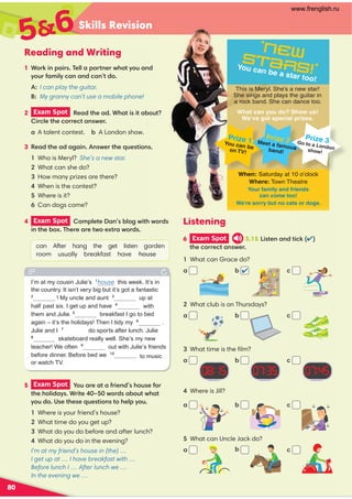 Skills Revision
80
Reading and Writing
56
5 Exam Spot  -3 0$ 2 %0($,#1'-31$%-0
2'$'-*(# 610(2$ 7 4-0#1 !-324' 2
6-3#-1$2'$1$/3$12(-,12-'$*.6-3
Where is your friend’s house?
What time do you get up?
What do you do before and after lunch?
What do you do in the evening?
I’m at my friend’s house in (the) …
I get up at … I have breakfast with …
Before lunch I … After lunch we …
In the evening we …
Listening
6 Exam Spot 3.15(12$, ,#2()(
2'$-00$2 ,14$0
1 What can Grace do?
2 What club is on Thursdays?
What time is the ﬁlm?
Where is Jill?
What can Uncle Jack do?
! 
 
! 

! 

! 



This is Meryl. She’s a new star!
She sings and plays the guitar in
a rock band. She can dance too.
What can you do? Show us!
We’ve got special prizes.
‘New
Stars!’
You can be a star too!
When: Saturday at 10 o’clock
Where: Town Theatre
Your family and friends
can come too!
We’re sorry but no cats or dogs.
Prize 1
You can be
on TV!
Prize 2
Meet a famous
band!
Prize 3
Go to a London
show!
I’m at my cousin Julie’s 1
house this week. It’s in
the country. It isn’t very big but it’s got a fantastic
2
! My uncle and aunt 3
up at
half past six. I get up and have with
them and Julie. breakfast I go to bed
again – it’s the holidays! Then I tidy my 6
.
Julie and I 7
do sports after lunch. Julie
8
skateboard really well. She’s my new
teacher! We often 9
out with Julie’s friends
before dinner. Before bed we 
to music
or watch TV.
1 -0)(,. (01$** . 02,$04' 26-3 ,#
6-30% +(*6 , ,# ,2#-
A:I can play the guitar.
B: My granny can’t use a mobile phone!
2 Exam Spot  $ #2'$ #' 2(1(2 !-32
(0*$2'$-00$2 ,14$0
A talent contest. ! A London show.
3 $ #2'$ #  (,,14$02'$/3$12(-,1
Who is Meryl? She’s a new star.
What can she do?
How many prizes are there?
When is the contest?
Where is it?
Can dogs come?
4 Exam Spot  -+.*$2$ ,1!*-4(2'4-0#1
(,2'$!-5'$0$ 0$24-$520 4-0#1
can After hang the get listen garden
room usually breakfast have house
!
www.frenglish.ru
 