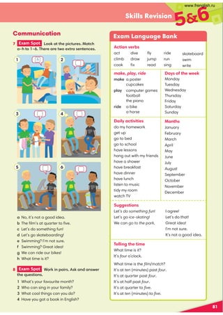 81
Skills Revision
56
7 Exam Spot  --) 22'$.(230$1 2'
7'2-7 '$0$ 0$24-$520 1$,2$,$1
6
Communication
a No, it’s not a good idea.
! The ﬁlm’s at quarter to ﬁve.
 Let’s do something fun!
d Let’s go skateboarding!
e Swimming? I’m not sure.
% Swimming? Great idea!
 We can ride our bikes!
' What time is it?
Exam Language Bank
make, play, ride
+ )$ a poster
cupcakes
.* 6 computer games
football
the piano
ride a bike
a horse
Daily activities
do my homework
get up
go to bed
go to school
have lessons
hang out with my friends
have a shower
have breakfast
have dinner
have lunch
listen to music
tidy my room
watch TV
Days of the week
Monday
Tuesday
Wednesday
Thursday
Friday
Saturday
Sunday
Months
January
February
March
April
May
June
July
August
September
October
November
December
Suggestions
Let’s do something fun!
Let’s go ice-skating!
We can go to the park.
Telling the time
What time is it?
It’s four o’clock.
What time is the ﬁlm/match?
It’s at ten (minutes) past four.
It’s at quarter past four.
It’s at half past four.
It’s at quarter to ﬁve.
It’s at ten (minutes) to ﬁve.
2
1
4
3
5
8 Exam Spot  -0)(,. (011) ,# ,14$0
2'$/3$12(-,1
What’s your favourite month?
Who can sing in your family?
What cool things can you do?
Have you got a book in English?
Action verbs
act
climb
cook
dive
draw
ﬁx
ﬂy
jump
read
ride
run
sing
skateboard
swim
write
I agree!
Let’s do that!
Great idea!
I’m not sure.
It’s not a good idea.
h
www.frenglish.ru
 