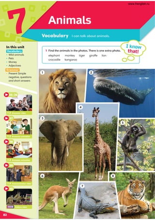 1 6;1A52.;6:.9@6;A52=5A@'52?26@;22EA?.=5A
monkey tiger giraffe lion
kangaroo
Animals
Vocabulary
7
82
I know
that!
0.;A.98./BA.;6:.9@
In this unit
Vocabulary
• Wild animals
• Pets
• Money
• Adjectives
Grammar
• Present Simple
negative, questions
and short answers
1
3
6
7
8
2
4
5
7.2 Grammar video
35–36
7.3 Grammar animation
7.4 Communication video
37
38
39
40
7.2 Grammar animation
Culture video
www.frenglish.ru
 
