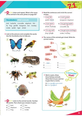 7
.1
83
4 3.17 6@A2;AA52.;6:.9@B;1@B:/2?
A52D?1@'52;05208FB?.;@D2?@6;=.6?@
. bird
/ elephant
0 frog
6 '52;.:2@3A52.;6:.9@4A:6E21*?6A2A52
0??20A;.:2@
2 3.16 6@A2;.;1?2=2.A*5.A6@A52;.:2
3A52.;6:.96;A522EA?.=5A;=.42 
3 8.AA52=60AB?2@.;10:=92A2A52D?1@
(@2A52)0./B9.?F/EA529=FB
Vocabulary Wild animals
bird butterﬂy crocodile elephant ﬁsh
ﬂy frog giraffe kangaroo lion monkey
snake spider tiger whale
b_r_
1 tiger

3
4
5
6
s_ak_
_ly
_pid_ _
_is_
f_ _g
a bu_ _er_ly
f
t t
I remember
that!
1 2
3 4
5 6
7
5 %2.1A52@2;A2;02@.;106?092A520??20A
.;@D2?
I can ﬂy!
  spider / bird
I can swim!
  whale / butterﬂy
I’m very tall!
  frog / giraffe
1
on
key
ger
ﬂy
dile
roo
I can’t jump!
  kangaroo / elephant
I’ve got big teeth!
  crocodile / ﬂy
I’ve got arms and legs.
  snake / monkey
7 *?86;=.6?@?.D
A5?223.;A.@F.;6:.9@
5DA52:AFB?=.?A;2?
A46C2A52:.;.:2
A:It’s a giraffe and a bird.
B: It’s a ‘giraffird’!
ti 1
butter
kanga 3
croco 4
li 5
mon 6
1 lion
2 monkey
3 snake
www.frenglish.ru
 