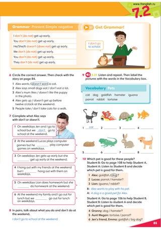 85
7
.2
Vocabulary Pets
cat dog goldﬁsh hamster iguana
parrot rabbit tortoise
6 6?092A520??20A.;@D2?'52;05208D6A5A52
@A?F;=.42
Alex wants / doesn’t want a cat.
Alex says small dogs eat / don’t eat a lot.

Alex’s mum likes / doesn’t like the puppy
in the photo.

Alex gets up / doesn’t get up before
twelve o’clock at the weekend.

People take / don’t take cats for a walk.
7 :=92A2D5.A92E@.F@
D6A5don’t?doesn’t
9 3.21 6@A2;.;1?2=2.A'52;9./29A52
=60AB?2@D6A5A52D?1@6;A52)0./B9.?F/E
Grammar Present Simple negative
I 1;A1;A get up early.
You 1;A1;A get up early.
He/She/It 12@;A12@;A get up early.
We 1;A1;A get up early.
You 1;A1;A get up early.
They 1;A1;A get up early.
1
5

6
3
7
4

10 *5605=2A6@413?A52@2=2=92
AB12;AA=.42 A529=AB12;A
AB12;A 6@A2;AAB12;A.;1120612
D5605=2A6@413?A52:
  1 92E goldﬁsh / dog ?
 B0.@ parrot / hamster?
 6.;iguana / rabbit?
B: Alex wants to play with his pet.
A: A dog is a good pet for Alex.
10 AB12;AA=.42 A529=AB12;A
AB12;A 6@A2;A@AB12;A.;1120612
D5605=2A6@413?A52:
?.;;Fdog / hamster?
B;A!24.; tortoise / parrot?
2;@3?62;1::. goldﬁsh / big dog?
8 ;=.6?@A.98./BAD5.AFB1.;11;A1.A
A52D2282;1
I don’t go to school at the weekend.
37 Get Grammar!
I don’t go
to school.
1 
On weekdays Jen and I go to
school but we don’t go to
school at the weekend.
  
At the weekend Lucas plays computer
play computer
games on weekdays.
3 
On weekdays Jen gets up early but she
get up early at the weekend.
4 
I hang out with my friends at the weekend
but I don’t hang out with them on
weekdays.

On weekdays Lian does homework but she
do homework at the weekend.

At the weekend my family and I go out for
lunch but we don’t go out for lunch
on weekdays.
cat
games but he
www.frenglish.ru
 