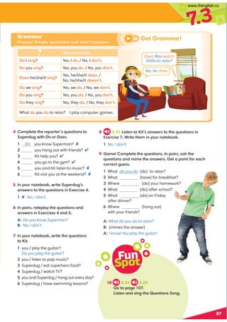 Fun
Spot
10 3.24 3.25
A=.42 
6@A2;.;1@6;4A52$B2@A6;@;4
4 :=92A2A52?2=?A2?@B2@A6;@A
B=2?1B4D6A5Do?Does
1 Do you know Superman? 
 you hang out with friends? 
 Kit help you? 
 you go to the gym? 
 you and Kit listen to music? 
 Kit visit you at the weekend? 
5 ;FB?;A2/8D?6A2B=2?1B4@
.;@D2?@AA52B2@A6;@6;E2?06@2
 No, I don’t.
6 ;=.6?@?92=9.FA52B2@A6;@.;1
.;@D2?@6;E2?06@2@.;1
A:Do you know Superman?
B: No, I don’t.
7 ;FB?;A2/8D?6A2A52B2@A6;@
A6A
you / play the guitar?
Do you play the guitar?
you / listen to pop music?
Superdug / eat superhero food?
Superdug / watch TV?
you and Superdug / hang out every day?
Superdug / have swimming lessons?
87
7
.3
8 3.23 6@A2;A6A@.;@D2?@AA52B2@A6;@6;
E2?06@2*?6A2A52:6;FB?;A2/8
No, I don’t.
9 .:2:=92A2A52B2@A6;@;=.6?@.@8A52
B2@A6;@.;1:6:2A52.;@D2?@2A.=6;A3?2.05
0??20A4B2@@
What do you do (do) to relax?
What (have) for breakfast?
Where (do) your homework?
What (do) after school?

What (do) on Friday
after dinner?

Where (hang out)
with your friends?

What do you do to relax?
(mimes the answer)
A:
I know! You play the guitar!
Get Grammar!
Grammar
Present Simple questions and short answers
38
Does Max watch
DVDs to relax?
Yes, he does.
Short answers
 I @6;4? Yes, I 1. / No, I 1;A.
 you @6;4? Yes, you 1. / No, you 1;A.
2@ he/she/it @6;4?
Yes, he/she/it 12@. /
No, he/she/it 12@;A.
 we @6;4? Yes, we 1. / No, we 1;A.
 you @6;4? Yes, you 1. / No, you 1;A.
 they @6;4? Yes, they 1. / No, they 1;A.
What 1 you 1 to relax? Iplay computer games.
www.frenglish.ru
 