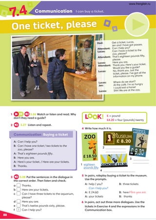 Communication
7
.4
88
Dad: Get a ticket, Lucas.
Jen and I have got passes.
Attendant: Can I help you?
Lucas: Can I have a ticket to the
zoo, please?
Attendant: That’s eighteen pounds ﬁfty,
please.
Lucas: Here you are.
Attendant: Thank you. Here’s your ticket.
Would you like a guide?
Lucas: No, thank you. Just the
ticket, please. I’ve got all the
information on my phone.
Lucas: Where do we start?
Jen: At the café. I’m so hungry
I could eat a horse!
Lucas: Shh! We are at the zoo.
Communication Buying a ticket
One ticket, please
0.;/BF.A6082A
1 39 3.26*.A05?96@A2;.;1?2.1*5F
1;AA52F;221.4B612
2 3.27 6@A2;.;1?2=2.A
3 3.28 #BAA52@2;A2;02@6;A5216.94B26;
A520??20A?12?'52;96@A2;.;105208
a Thanks.
/ Here are your tickets.
0 Can I have three tickets to the aquarium,
please?
d Here you are.
e That’s twelve pounds sixty, please.
3 1 Can I help you?
A: Can I help you?
B: Can I have one ticket / two tickets to the
zoo, please?
A: That’s eighteen pounds ﬁfty.
Here you are.

Here’s your ticket. / Here are your tickets.

Thanks.
6 ;=.6?@.0ABAA5?22:?216.94B2@(@2A52
A6082A@6;E2?06@2.;1A522E=?2@@6;@6;A52
::B;60.A6;/E
L K! £ = pound
H = four (pounds) twenty
4 *?6A25D:B056A6@
5 ;=.6?@?92=9.F/BF6;4.A6082AAA52:B@2B:
(@2A52=?:=A@
A:help / you? B: three tickets
Can I help you?
A:£ 24.60 here
A:your tickets B: thanks
ZOO
£ 18.50
1 eighteen
pounds ﬁfty

4
CINEMA
£ 9.30
P
MUSEUM
CONCERT
i£21.50
3
£ 8.20
eight pounds
Here you are.
www.frenglish.ru
 