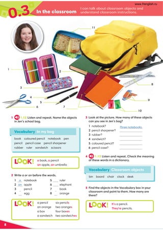 In the classroom
I can talk about classroom objects and
understand classroom instructions.
0.3
8
1 1.12 Listen and repeat. Name the objects
in Jen’s school bag.
3 Look at the picture. How many of these objects
can you see in Jen’s bag?
1 notebook?
2 pencil sharpener?
3 rubber?
4 sandwich?
5 coloured pencil?
6 pencil case?
Vocabulary In my bag
book coloured pencil notebook pen
pencil pencil case pencil sharpener
rubber ruler sandwich scissors
L K! a book, a pencil
an apple, an umbrella
4 1.13 Listen and repeat. Check the meaning
of these words in a dictionary.
5 Find the objects in the Vocabulary box in your
classroom and point to them. How many are
there?
Vocabulary Classroom objects
bin board chair clock desk
L K! It’s a pencil.
They’re pencils.
2 Write a or an before the words.
L K! a pencil six pencils
an orange two oranges
a box four boxes
a sandwich two sandwiches
1 a notebook
2 an apple
3 pencil
4 egg
5 ruler
6 elephant
7 book
8 orange
10
sandwich11
9
8
6 7
2
5
4
3
1
coloured pencils
notebook
Three notebooks..
a a
an an
an
www.frenglish.ru
 