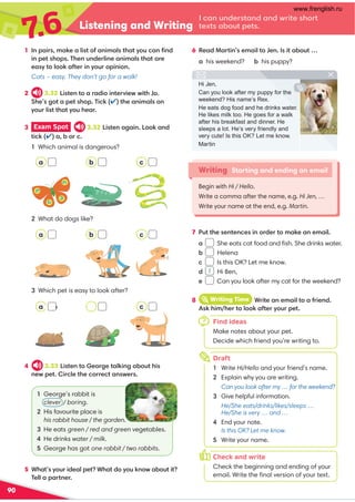 7
.6 Listening and Writing
I can understand and write short
texts about pets.
90
6 Read Martin’s email to Jen. Is it about …
a his weekend? b his puppy?
5 What’s your ideal pet? What do you know about it?
Tell a partner.
Writing Starting and ending an email
Begin with Hi / Hello.
Write a comma after the name, e.g. Hi Jen, …
Write your name at the end, e.g. Martin.
1 In pairs, make a list of animals that you can ﬁnd
in pet shops. Then underline animals that are
easy to look after in your opinion.
Cats – easy. They don’t go for a walk!
2 3.32 Listen to a radio interview with Jo.
She’s got a pet shop. Tick () the animals on
your list that you hear.
3 Exam Spot 3.32 Listen again. Look and
tick () a, b or c.
1 Which animal is dangerous?
4 3.33 Listen to George talking about his
new pet. Circle the correct answers.
2 What do dogs like?
3 Which pet is easy to look after?
1 George’s rabbit is
clever / boring.
2 His favourite place is
his rabbit house / the garden.
3 He eats green / red and green vegetables.
4 He drinks water / milk.
5 George has got one rabbit / two rabbits.
Find ideas
Make notes about your pet.
Decide which friend you’re writing to.
Draft
1 Write Hi/Hello and your friend’s name.
2 Explain why you are writing.
Can you look after my … for the weekend?
3 Give helpful information.
He/She eats/drinks/likes/sleeps …
He/She is very … and …
4 End your note.
Is this OK? Let me know.
5 Write your name.
8 iWriting Time Write an email to a friend.
Ask him/her to look after your pet.
7
h
k
Hi Jen,
Can you look after my puppy for the
weekend? His name’s Rex.
He eats dog food and he drinks water.
He likes milk too. He goes for a walk
after his breakfast and dinner. He
sleeps a lot. He’s very friendly and
very cute! Is this OK? Let me know.
Martin
7 Put the sentences in order to make an email.
a She eats cat food and ﬁsh. She drinks water.
b Helena
c Is this OK? Let me know.
d Hi Ben,
e Can you look after my cat for the weekend?
1
Check and write
Check the beginning and ending of your
email. Write the ﬁnal version of your text.
o
a
a
c
c
c
b
b
ab
www.frenglish.ru
 